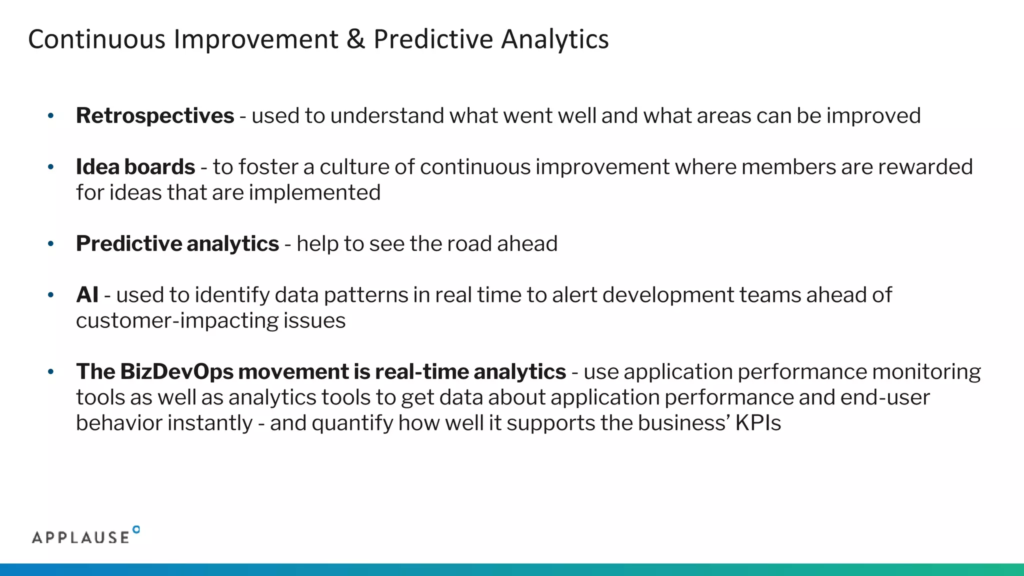 • Retrospectives - used to understand what went well and what areas can be improved
• Idea boards - to foster a culture of continuous improvement where members are rewarded
for ideas that are implemented
• Predictive analytics - help to see the road ahead
• AI - used to identify data patterns in real time to alert development teams ahead of
customer-impacting issues
• The BizDevOps movement is real-time analytics - use application performance monitoring
tools as well as analytics tools to get data about application performance and end-user
behavior instantly - and quantify how well it supports the business’ KPIs
Continuous Improvement & Predictive Analytics
 