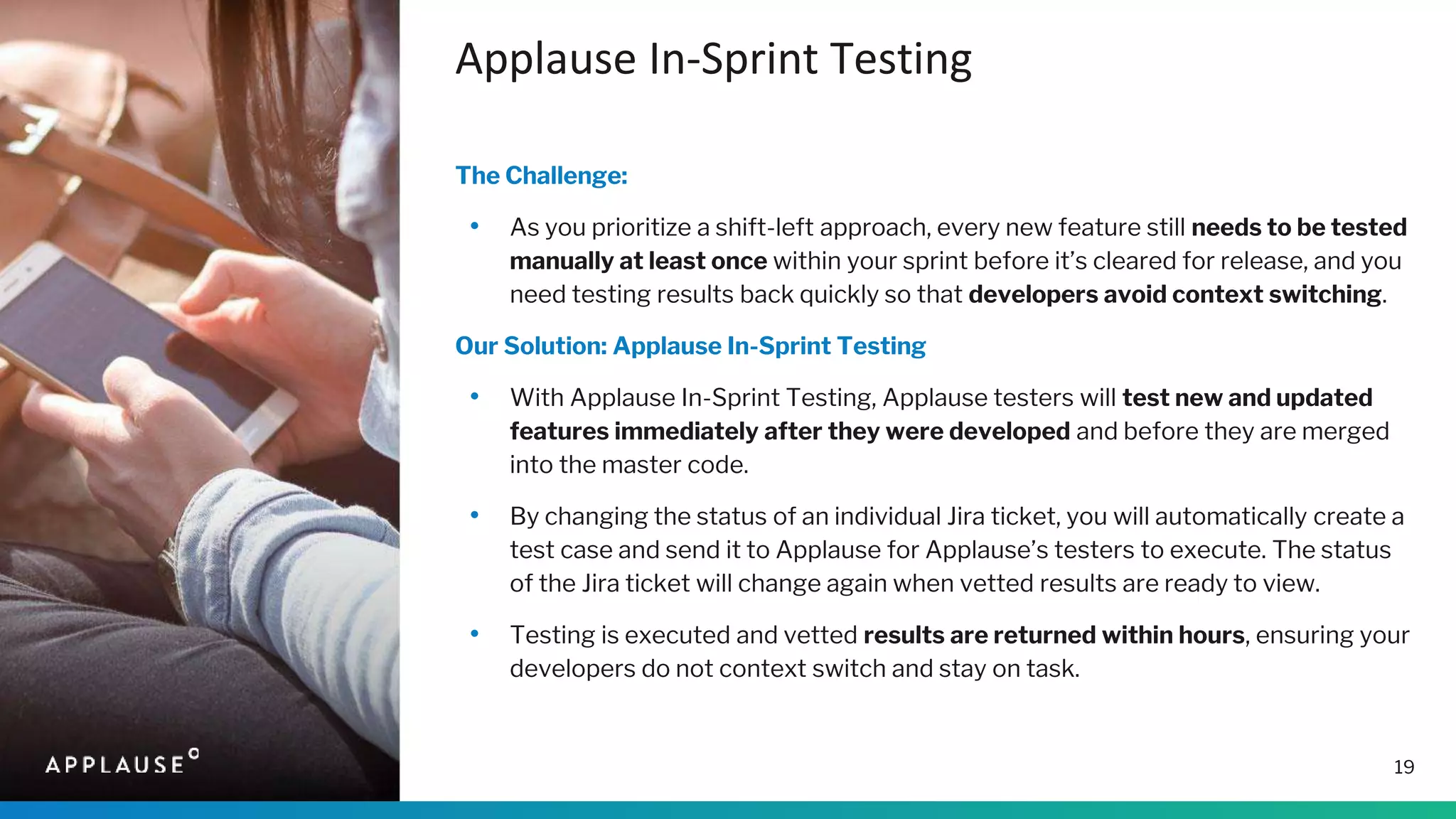 Applause In-Sprint Testing
The Challenge:
• As you prioritize a shift-left approach, every new feature still needs to be tested
manually at least once within your sprint before it’s cleared for release, and you
need testing results back quickly so that developers avoid context switching.
Our Solution: Applause In-Sprint Testing
• With Applause In-Sprint Testing, Applause testers will test new and updated
features immediately after they were developed and before they are merged
into the master code.
• By changing the status of an individual Jira ticket, you will automatically create a
test case and send it to Applause for Applause’s testers to execute. The status
of the Jira ticket will change again when vetted results are ready to view.
• Testing is executed and vetted results are returned within hours, ensuring your
developers do not context switch and stay on task.
19
 