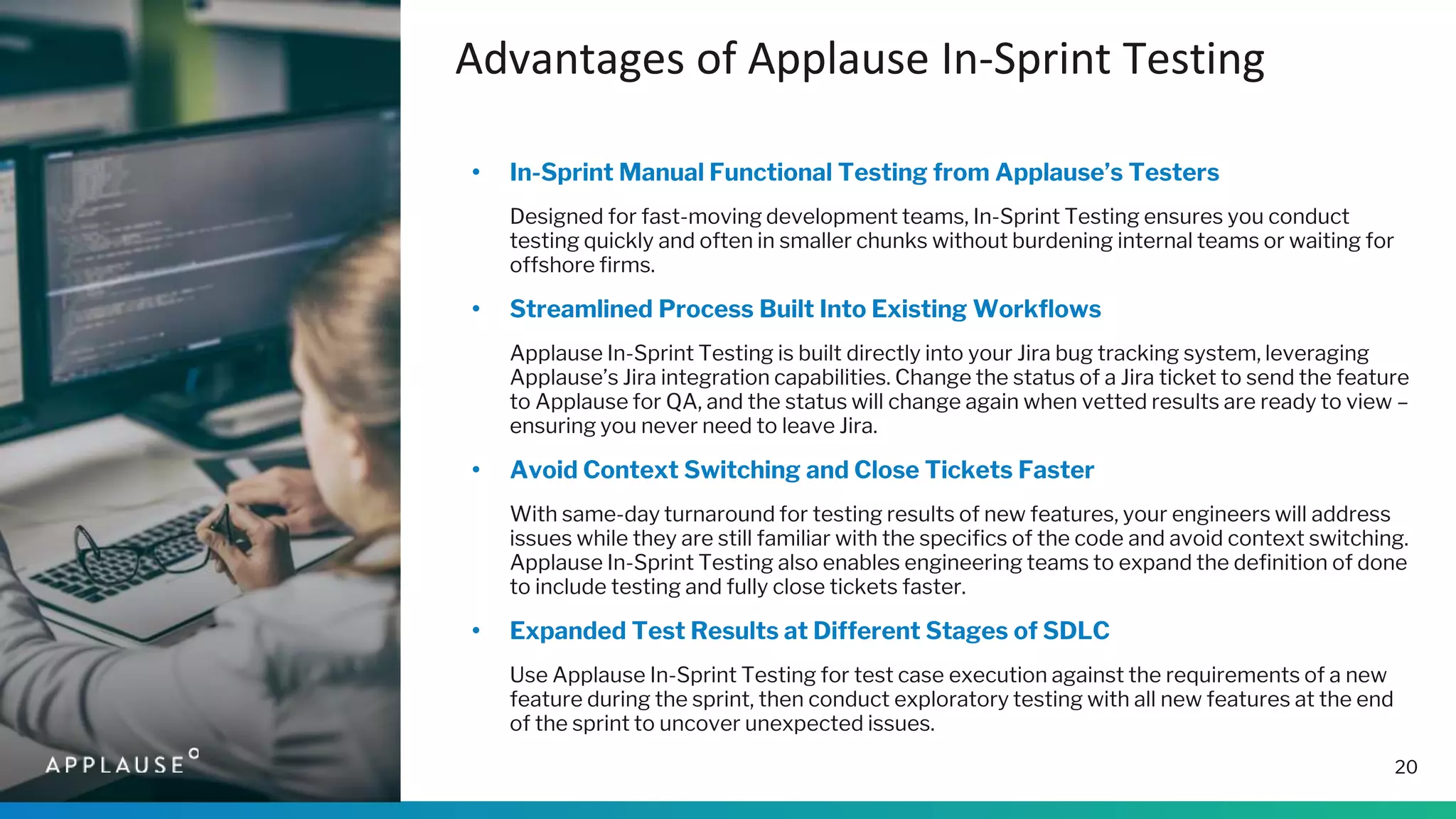 Advantages of Applause In-Sprint Testing
20
• In-Sprint Manual Functional Testing from Applause’s Testers
Designed for fast-moving development teams, In-Sprint Testing ensures you conduct
testing quickly and often in smaller chunks without burdening internal teams or waiting for
offshore firms.
• Streamlined Process Built Into Existing Workflows
Applause In-Sprint Testing is built directly into your Jira bug tracking system, leveraging
Applause’s Jira integration capabilities. Change the status of a Jira ticket to send the feature
to Applause for QA, and the status will change again when vetted results are ready to view –
ensuring you never need to leave Jira.
• Avoid Context Switching and Close Tickets Faster
With same-day turnaround for testing results of new features, your engineers will address
issues while they are still familiar with the specifics of the code and avoid context switching.
Applause In-Sprint Testing also enables engineering teams to expand the definition of done
to include testing and fully close tickets faster.
• Expanded Test Results at Different Stages of SDLC
Use Applause In-Sprint Testing for test case execution against the requirements of a new
feature during the sprint, then conduct exploratory testing with all new features at the end
of the sprint to uncover unexpected issues.
 