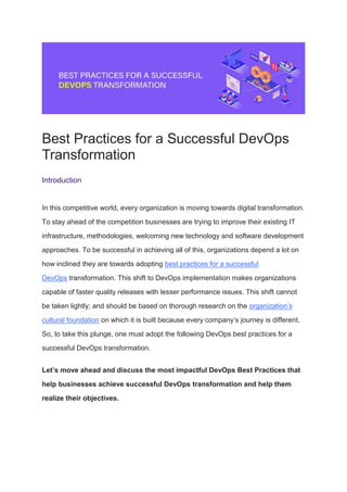 Best Practices for a Successful DevOps
Transformation
Introduction
In this competitive world, every organization is moving towards digital transformation.
To stay ahead of the competition businesses are trying to improve their existing IT
infrastructure, methodologies, welcoming new technology and software development
approaches. To be successful in achieving all of this, organizations depend a lot on
how inclined they are towards adopting best practices for a successful
DevOps transformation. This shift to DevOps implementation makes organizations
capable of faster quality releases with lesser performance issues. This shift cannot
be taken lightly; and should be based on thorough research on the organization’s
cultural foundation on which it is built because every company’s journey is different.
So, to take this plunge, one must adopt the following DevOps best practices for a
successful DevOps transformation.
Let’s move ahead and discuss the most impactful DevOps Best Practices that
help businesses achieve successful DevOps transformation and help them
realize their objectives.
 
