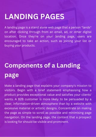 LANDING PAGES
Components of a Landing
page
A landing page is a stand alone web page that a person "lands"
on after clicking through from an email, ad, or other digital
location. Once they're on your landing page, users are
encouraged to take an action, such as joining your list or
buying your products.
Make a landing page that explains your company's mission to
visitors. Begin with a brief statement emphasising how a
product provides exceptional value and satisfies your clients'
wants. A B2B customer is more likely to be persuaded by a
clear, information-driven atmosphere than by a website with
excessive material or artistic designs. Concentrate on making
the page as simple to scroll as possible and minimising page
navigation. On the landing page, the content that a prospect
is looking for should be visible and prominent.
 