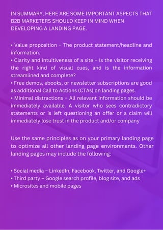 IN SUMMARY, HERE ARE SOME IMPORTANT ASPECTS THAT
B2B MARKETERS SHOULD KEEP IN MIND WHEN
DEVELOPING A LANDING PAGE.
• Value proposition – The product statement/headline and
information.
• Clarity and intuitiveness of a site – Is the visitor receiving
the right kind of visual cues, and is the information
streamlined and complete?
• Free demos, ebooks, or newsletter subscriptions are good
as additional Call to Actions (CTAs) on landing pages.
• Minimal distractions – All relevant information should be
immediately available. A visitor who sees contradictory
statements or is left questioning an offer or a claim will
immediately lose trust in the product and/or company
Use the same principles as on your primary landing page
to optimize all other landing page environments. Other
landing pages may include the following:
• Social media – LinkedIn, Facebook, Twitter, and Google+
• Third party – Google search profile, blog site, and ads
• Microsites and mobile pages
 