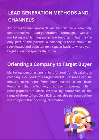 LEAD GENERATION METHODS AND
CHANNELS
An omni-channel approach will be used in a genuinely
comprehensive lead-generation campaign. Content
marketing and landing pages are important, but they're
only part of the picture. A campaign's focus should be
reevaluated and adjusted on a regular basis to where your
target audience spends their time.
Orienting a Company to Target Buyer
Marketing personas are a helpful tool for visualizing a
company's or product's target market. Personas can be
created using data from your current client base.
Personas that effectively represent average client
demographics are often created by companies in the
range of three to ten. On a B2B target, this persona outline
will comprise the following information.
 