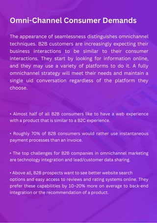 Omni-Channel Consumer Demands
The appearance of seamlessness distinguishes omnichannel
techniques. B2B customers are increasingly expecting their
business interactions to be similar to their consumer
interactions. They start by looking for information online,
and they may use a variety of platforms to do it. A fully
omnichannel strategy will meet their needs and maintain a
single uid conversation regardless of the platform they
choose.
• Almost half of all B2B consumers like to have a web experience
with a product that is similar to a B2C experience.
• Roughly 70% of B2B consumers would rather use instantaneous
payment processes than an invoice.
• The top challenges for B2B companies in omnichannel marketing
are technology integration and lead/customer data sharing.
• Above all, B2B prospects want to see better website search
options and easy access to reviews and rating systems online. They
prefer these capabilities by 10–20% more on average to back-end
integration or the recommendation of a product.
 