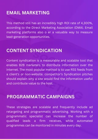 EMAIL MARKETING
This method still has an incredibly high ROI rate of 4,300%,
according to the Direct Marketing Association (DMA). Email
marketing platforms also o er a valuable way to measure
lead-generation opportunities.
CONTENT SYNDICATION
Content syndication is a measurable and scalable tool that
enables B2B marketers to distribute information over the
internet. The most popular method is to use RSS feeds from
a client's or non-website. competitor's Syndication pitches
should explain why a site would find the information useful
and contribute value to the host.
PROGRAMMATIC CAMPAIGNS
These strategies are scalable and frequently include ad
retargeting and programmatic advertising. Working with a
programmatic specialist can increase the number of
qualified leads a firm receives, while automated
programmes can be monitored in minutes every day.
 
