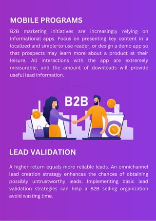MOBILE PROGRAMS
B2B marketing initiatives are increasingly relying on
informational apps. Focus on presenting key content in a
localized and simple-to-use reader, or design a demo app so
that prospects may learn more about a product at their
leisure. All interactions with the app are extremely
measurable, and the amount of downloads will provide
useful lead information.
LEAD VALIDATION
A higher return equals more reliable leads. An omnichannel
lead creation strategy enhances the chances of obtaining
possibly untrustworthy leads. Implementing basic lead
validation strategies can help a B2B selling organization
avoid wasting time.
 