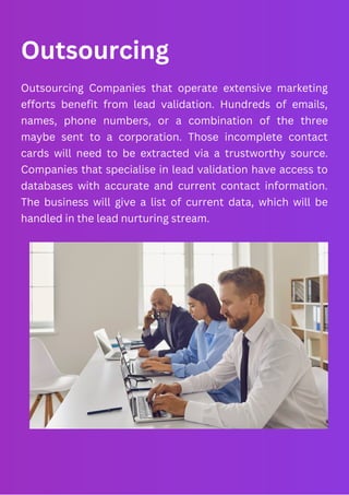Outsourcing
Outsourcing Companies that operate extensive marketing
efforts benefit from lead validation. Hundreds of emails,
names, phone numbers, or a combination of the three
maybe sent to a corporation. Those incomplete contact
cards will need to be extracted via a trustworthy source.
Companies that specialise in lead validation have access to
databases with accurate and current contact information.
The business will give a list of current data, which will be
handled in the lead nurturing stream.
 