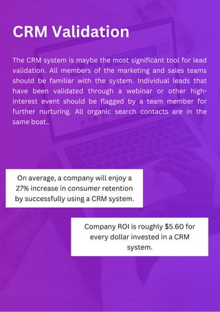 CRM Validation
The CRM system is maybe the most significant tool for lead
validation. All members of the marketing and sales teams
should be familiar with the system. Individual leads that
have been validated through a webinar or other high-
interest event should be flagged by a team member for
further nurturing. All organic search contacts are in the
same boat..
On average, a company will enjoy a
27% increase in consumer retention
by successfully using a CRM system.
Company ROI is roughly $5.60 for
every dollar invested in a CRM
system.
 