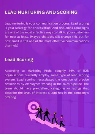 LEAD NURTURING AND SCORING
Lead nurturing is your communication process. Lead scoring
is your strategy for prioritization. And drip email campaigns
are one of the most effective ways to talk to your customers
for now at least. (Maybe chatbots will change this but for
now email is still one of the most effective communications
channels)
Lead Scoring
According to Marketing Profs, roughly 36% of B2B
organisations currently employ some type of lead scoring
system. Lead scoring necessitates the creation of precise
definitions by employees working in the sales pipeline. The
team should have pre-defined categories or ratings that
describe the level of interest a lead has in the company's
offering.
 