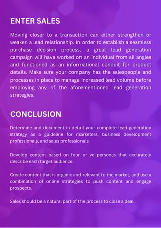 ENTER SALES
Moving closer to a transaction can either strengthen or
weaken a lead relationship. In order to establish a seamless
purchase decision process, a great lead generation
campaign will have worked on an individual from all angles
and functioned as an informational conduit for product
details. Make sure your company has the salespeople and
processes in place to manage increased lead volume before
employing any of the aforementioned lead generation
strategies.
CONCLUSION
Determine and document in detail your complete lead generation
strategy as a guideline for marketers, business development
professionals, and sales professionals.
Develop content based on four or ve personas that accurately
describe each target audience.
Create content that is organic and relevant to the market, and use a
combination of online strategies to push content and engage
prospects.
Sales should be a natural part of the process to close a deal.
 