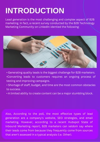 INTRODUCTION
Lead generation is the most challenging and complex aspect of B2B
marketing. In fact, a recent survey conducted by the B2B Technology
Marketing Community on LinkedIn identied the following:
• Generating quality leads is the biggest challenge for B2B marketers.
•Converting leads to customers requires an ongoing process of
testing and improving campaigns.
• Shortage of staff, budget, and time are the most common obstacles
to success.
• A limited ability to create content can be a major stumbling block.
Also, According to the poll, the most effective types of lead
generation are a company's website, SEO strategies, and email
marketing. However, according to a recent Hubspot State of
Inbound Marketing report, B2B marketers can seldom say where
their leads come from because they frequently come from sources
that aren't assessed in a typical analysis (i.e. Other).
 
