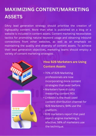 MAXIMIZING CONTENT/MARKETING
ASSETS
DAny lead generation strategy should prioritise the creation of
highquality content. More than what is published on a blog or a
website is included in content assets. Content marketing necessitates
tactics for promoting natural keyword usage and obtaining inbound
connections from other websites, as well as an emphasis on
maintaining the quality and diversity of content assets. To achieve
their lead generation objectives, marketing teams should employ a
variety of content marketing strategies.
How B2B Marketers are Using
Content Assets
• 70% of B2B Marketing
professionals are now
incorporating more content
strategies than ever before.
• Marketers have di culty
measuring content ROI.
• LinkedIn is the most used
content distribution channel for
B2B Marketers; 94% use the
platform.
• B2B marketers report that paid
search engine marketing is
efective; 58% of marketers use
the technique.
 