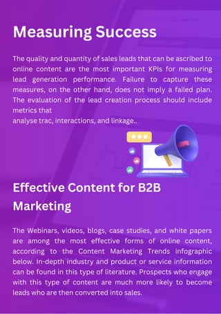Measuring Success
Effective Content for B2B
Marketing
The quality and quantity of sales leads that can be ascribed to
online content are the most important KPIs for measuring
lead generation performance. Failure to capture these
measures, on the other hand, does not imply a failed plan.
The evaluation of the lead creation process should include
metrics that
analyse trac, interactions, and linkage..
The Webinars, videos, blogs, case studies, and white papers
are among the most effective forms of online content,
according to the Content Marketing Trends infographic
below. In-depth industry and product or service information
can be found in this type of literature. Prospects who engage
with this type of content are much more likely to become
leads who are then converted into sales.
 