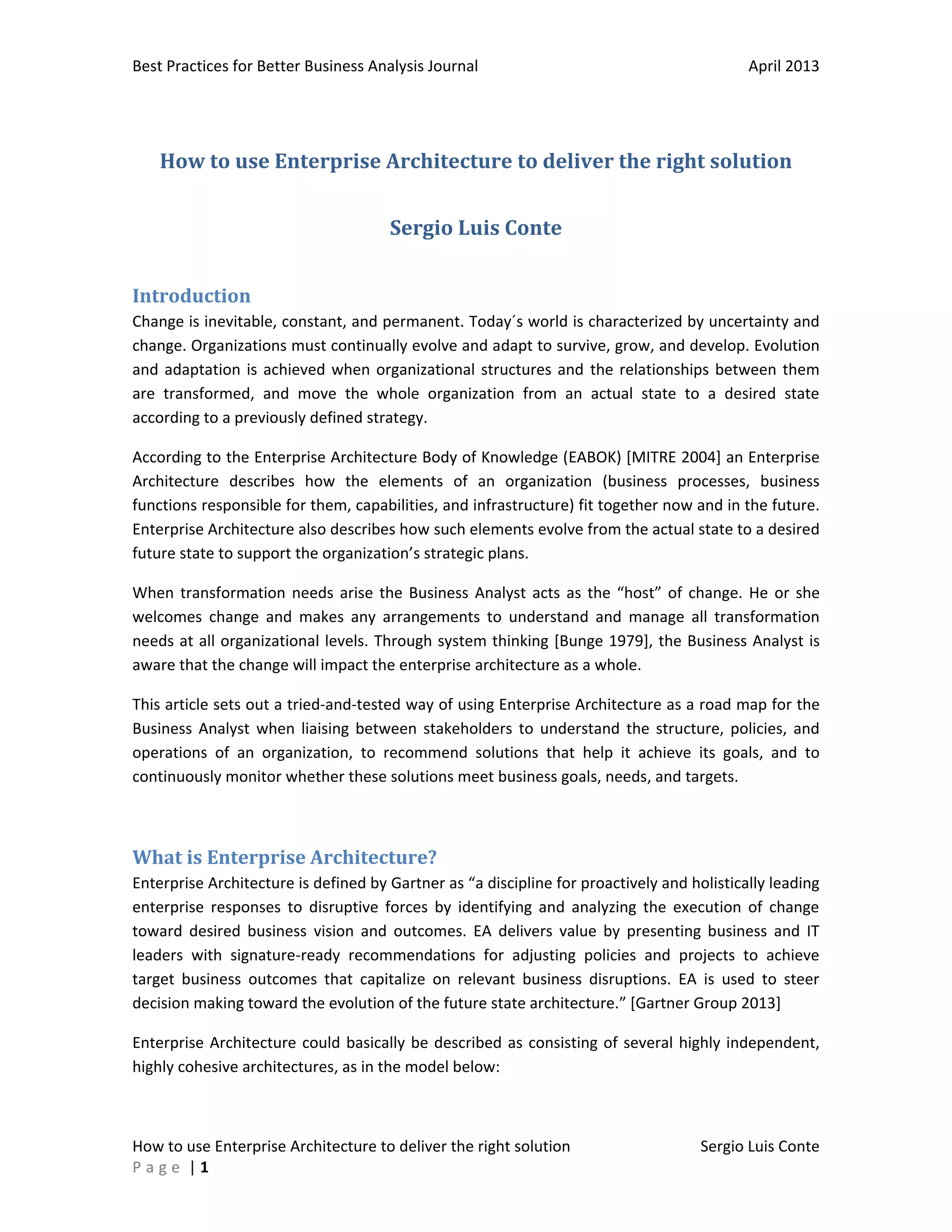 Best Practices for Better Business Analysis Journal

April 2013

How to use Enterprise Architecture to deliver the right solution
Sergio Luis Conte
Introduction
Change is inevitable, constant, and permanent. Today´s world is characterized by uncertainty and
change. Organizations must continually evolve and adapt to survive, grow, and develop. Evolution
and adaptation is achieved when organizational structures and the relationships between them
are transformed, and move the whole organization from an actual state to a desired state
according to a previously defined strategy.
According to the Enterprise Architecture Body of Knowledge (EABOK) [MITRE 2004] an Enterprise
Architecture describes how the elements of an organization (business processes, business
functions responsible for them, capabilities, and infrastructure) fit together now and in the future.
Enterprise Architecture also describes how such elements evolve from the actual state to a desired
future state to support the organization’s strategic plans.
When transformation needs arise the Business Analyst acts as the “host” of change. He or she
welcomes change and makes any arrangements to understand and manage all transformation
needs at all organizational levels. Through system thinking [Bunge 1979], the Business Analyst is
aware that the change will impact the enterprise architecture as a whole.
This article sets out a tried-and-tested way of using Enterprise Architecture as a road map for the
Business Analyst when liaising between stakeholders to understand the structure, policies, and
operations of an organization, to recommend solutions that help it achieve its goals, and to
continuously monitor whether these solutions meet business goals, needs, and targets.

What is Enterprise Architecture?
Enterprise Architecture is defined by Gartner as “a discipline for proactively and holistically leading
enterprise responses to disruptive forces by identifying and analyzing the execution of change
toward desired business vision and outcomes. EA delivers value by presenting business and IT
leaders with signature-ready recommendations for adjusting policies and projects to achieve
target business outcomes that capitalize on relevant business disruptions. EA is used to steer
decision making toward the evolution of the future state architecture.” [Gartner Group 2013]
Enterprise Architecture could basically be described as consisting of several highly independent,
highly cohesive architectures, as in the model below:

How to use Enterprise Architecture to deliver the right solution
Page |1

Sergio Luis Conte

 