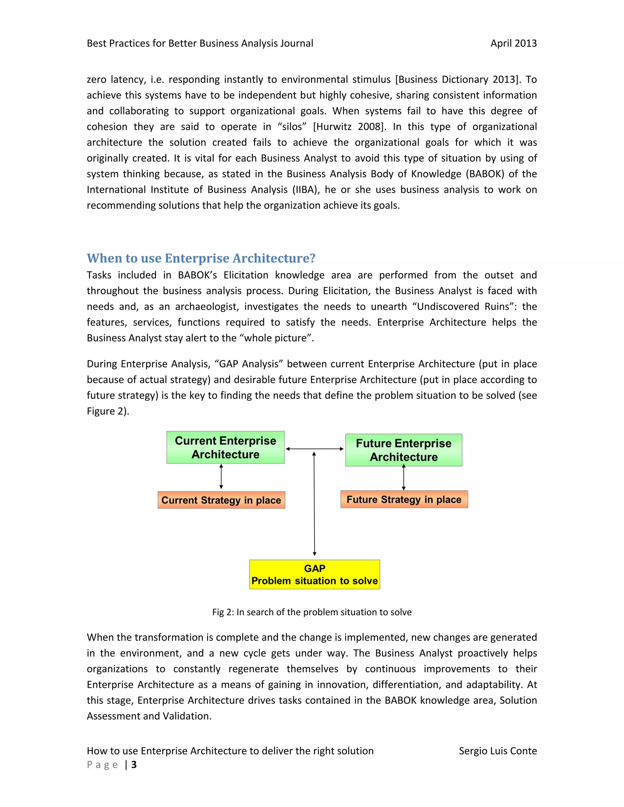 Best Practices for Better Business Analysis Journal

April 2013

zero latency, i.e. responding instantly to environmental stimulus [Business Dictionary 2013]. To
achieve this systems have to be independent but highly cohesive, sharing consistent information
and collaborating to support organizational goals. When systems fail to have this degree of
cohesion they are said to operate in “silos” [Hurwitz 2008]. In this type of organizational
architecture the solution created fails to achieve the organizational goals for which it was
originally created. It is vital for each Business Analyst to avoid this type of situation by using of
system thinking because, as stated in the Business Analysis Body of Knowledge (BABOK) of the
International Institute of Business Analysis (IIBA), he or she uses business analysis to work on
recommending solutions that help the organization achieve its goals.

When to use Enterprise Architecture?
Tasks included in BABOK’s Elicitation knowledge area are performed from the outset and
throughout the business analysis process. During Elicitation, the Business Analyst is faced with
needs and, as an archaeologist, investigates the needs to unearth “Undiscovered Ruins”: the
features, services, functions required to satisfy the needs. Enterprise Architecture helps the
Business Analyst stay alert to the “whole picture”.
During Enterprise Analysis, “GAP Analysis” between current Enterprise Architecture (put in place
because of actual strategy) and desirable future Enterprise Architecture (put in place according to
future strategy) is the key to finding the needs that define the problem situation to be solved (see
Figure 2).

Fig 2: In search of the problem situation to solve

When the transformation is complete and the change is implemented, new changes are generated
in the environment, and a new cycle gets under way. The Business Analyst proactively helps
organizations to constantly regenerate themselves by continuous improvements to their
Enterprise Architecture as a means of gaining in innovation, differentiation, and adaptability. At
this stage, Enterprise Architecture drives tasks contained in the BABOK knowledge area, Solution
Assessment and Validation.
How to use Enterprise Architecture to deliver the right solution
Page |3

Sergio Luis Conte

 