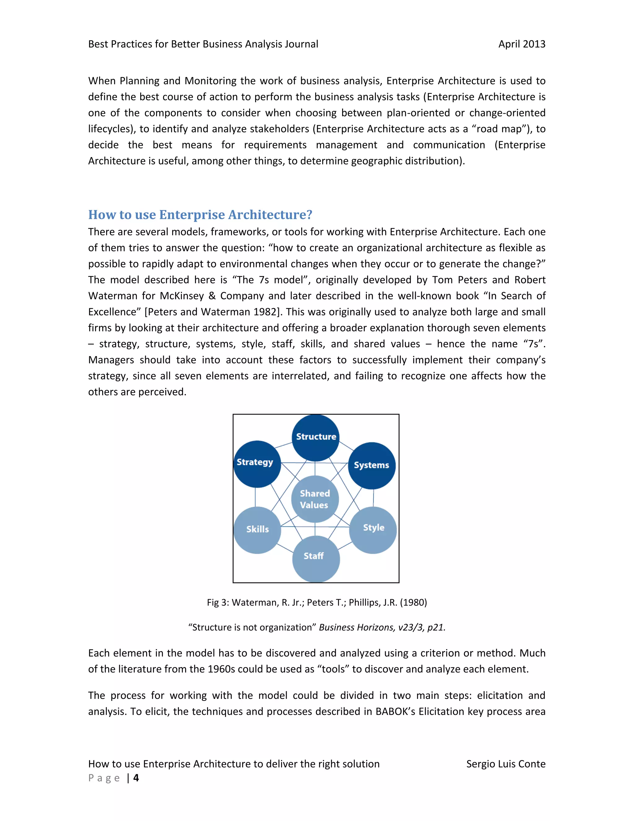 Best Practices for Better Business Analysis Journal

April 2013

When Planning and Monitoring the work of business analysis, Enterprise Architecture is used to
define the best course of action to perform the business analysis tasks (Enterprise Architecture is
one of the components to consider when choosing between plan-oriented or change-oriented
lifecycles), to identify and analyze stakeholders (Enterprise Architecture acts as a “road map”), to
decide the best means for requirements management and communication (Enterprise
Architecture is useful, among other things, to determine geographic distribution).

How to use Enterprise Architecture?
There are several models, frameworks, or tools for working with Enterprise Architecture. Each one
of them tries to answer the question: “how to create an organizational architecture as flexible as
possible to rapidly adapt to environmental changes when they occur or to generate the change?”
The model described here is “The 7s model”, originally developed by Tom Peters and Robert
Waterman for McKinsey & Company and later described in the well-known book “In Search of
Excellence” [Peters and Waterman 1982]. This was originally used to analyze both large and small
firms by looking at their architecture and offering a broader explanation thorough seven elements
– strategy, structure, systems, style, staff, skills, and shared values – hence the name “7s”.
Managers should take into account these factors to successfully implement their company’s
strategy, since all seven elements are interrelated, and failing to recognize one affects how the
others are perceived.

Fig 3: Waterman, R. Jr.; Peters T.; Phillips, J.R. (1980)
“Structure is not organization” Business Horizons, v23/3, p21.

Each element in the model has to be discovered and analyzed using a criterion or method. Much
of the literature from the 1960s could be used as “tools” to discover and analyze each element.
The process for working with the model could be divided in two main steps: elicitation and
analysis. To elicit, the techniques and processes described in BABOK’s Elicitation key process area

How to use Enterprise Architecture to deliver the right solution
Page |4

Sergio Luis Conte

 