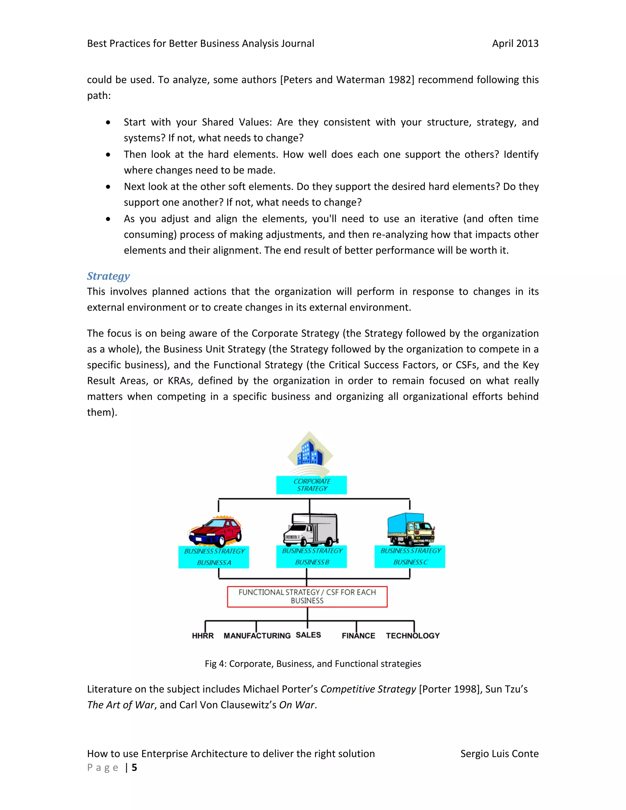 Best Practices for Better Business Analysis Journal

April 2013

could be used. To analyze, some authors [Peters and Waterman 1982] recommend following this
path:





Start with your Shared Values: Are they consistent with your structure, strategy, and
systems? If not, what needs to change?
Then look at the hard elements. How well does each one support the others? Identify
where changes need to be made.
Next look at the other soft elements. Do they support the desired hard elements? Do they
support one another? If not, what needs to change?
As you adjust and align the elements, you'll need to use an iterative (and often time
consuming) process of making adjustments, and then re-analyzing how that impacts other
elements and their alignment. The end result of better performance will be worth it.

Strategy
This involves planned actions that the organization will perform in response to changes in its
external environment or to create changes in its external environment.
The focus is on being aware of the Corporate Strategy (the Strategy followed by the organization
as a whole), the Business Unit Strategy (the Strategy followed by the organization to compete in a
specific business), and the Functional Strategy (the Critical Success Factors, or CSFs, and the Key
Result Areas, or KRAs, defined by the organization in order to remain focused on what really
matters when competing in a specific business and organizing all organizational efforts behind
them).

Fig 4: Corporate, Business, and Functional strategies

Literature on the subject includes Michael Porter’s Competitive Strategy [Porter 1998], Sun Tzu’s
The Art of War, and Carl Von Clausewitz’s On War.

How to use Enterprise Architecture to deliver the right solution
Page |5

Sergio Luis Conte

 