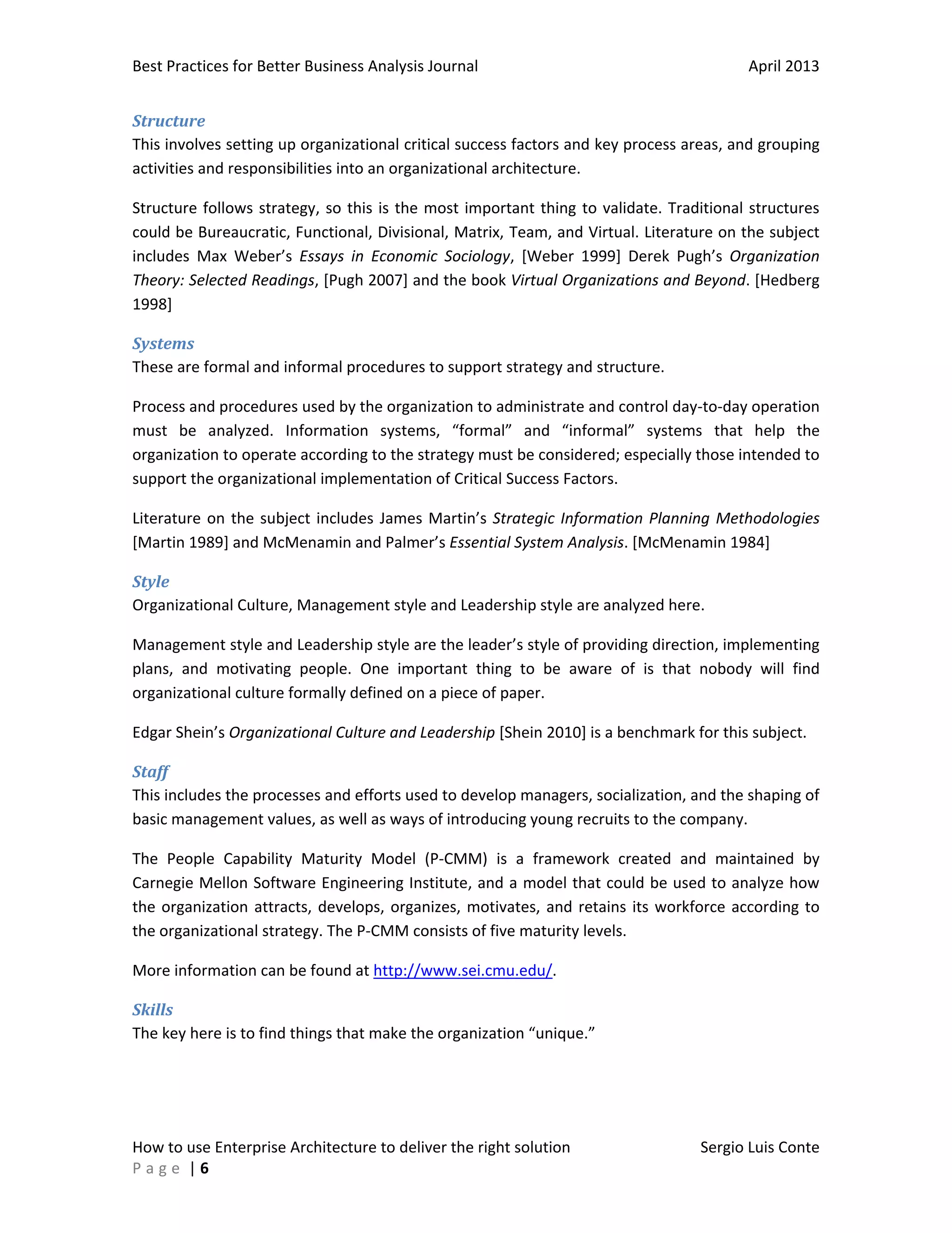 Best Practices for Better Business Analysis Journal

April 2013

Structure
This involves setting up organizational critical success factors and key process areas, and grouping
activities and responsibilities into an organizational architecture.
Structure follows strategy, so this is the most important thing to validate. Traditional structures
could be Bureaucratic, Functional, Divisional, Matrix, Team, and Virtual. Literature on the subject
includes Max Weber’s Essays in Economic Sociology, [Weber 1999] Derek Pugh’s Organization
Theory: Selected Readings, [Pugh 2007] and the book Virtual Organizations and Beyond. [Hedberg
1998]
Systems
These are formal and informal procedures to support strategy and structure.
Process and procedures used by the organization to administrate and control day-to-day operation
must be analyzed. Information systems, “formal” and “informal” systems that help the
organization to operate according to the strategy must be considered; especially those intended to
support the organizational implementation of Critical Success Factors.
Literature on the subject includes James Martin’s Strategic Information Planning Methodologies
[Martin 1989] and McMenamin and Palmer’s Essential System Analysis. [McMenamin 1984]
Style
Organizational Culture, Management style and Leadership style are analyzed here.
Management style and Leadership style are the leader’s style of providing direction, implementing
plans, and motivating people. One important thing to be aware of is that nobody will find
organizational culture formally defined on a piece of paper.
Edgar Shein’s Organizational Culture and Leadership [Shein 2010] is a benchmark for this subject.
Staff
This includes the processes and efforts used to develop managers, socialization, and the shaping of
basic management values, as well as ways of introducing young recruits to the company.
The People Capability Maturity Model (P-CMM) is a framework created and maintained by
Carnegie Mellon Software Engineering Institute, and a model that could be used to analyze how
the organization attracts, develops, organizes, motivates, and retains its workforce according to
the organizational strategy. The P-CMM consists of five maturity levels.
More information can be found at http://www.sei.cmu.edu/.
Skills
The key here is to find things that make the organization “unique.”

How to use Enterprise Architecture to deliver the right solution
Page |6

Sergio Luis Conte

 