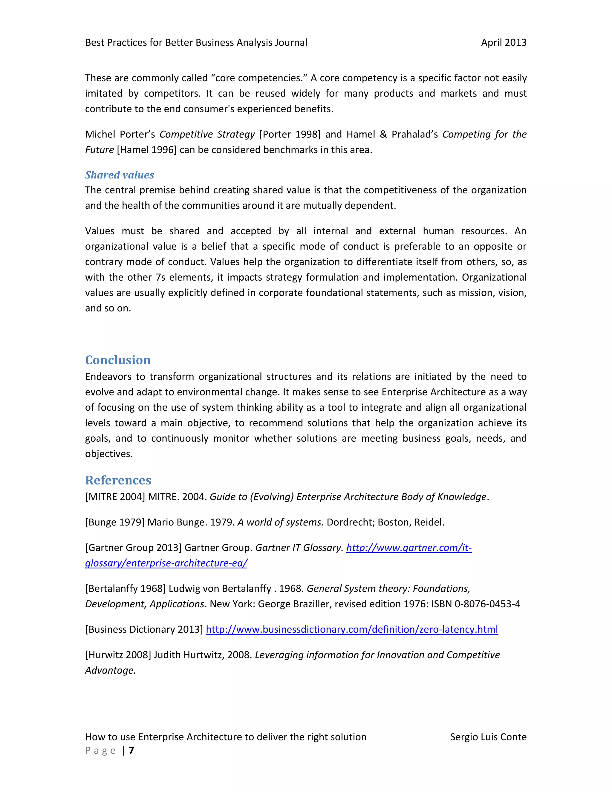 Best Practices for Better Business Analysis Journal

April 2013

These are commonly called “core competencies.” A core competency is a specific factor not easily
imitated by competitors. It can be reused widely for many products and markets and must
contribute to the end consumer's experienced benefits.
Michel Porter’s Competitive Strategy [Porter 1998] and Hamel & Prahalad’s Competing for the
Future [Hamel 1996] can be considered benchmarks in this area.
Shared values
The central premise behind creating shared value is that the competitiveness of the organization
and the health of the communities around it are mutually dependent.
Values must be shared and accepted by all internal and external human resources. An
organizational value is a belief that a specific mode of conduct is preferable to an opposite or
contrary mode of conduct. Values help the organization to differentiate itself from others, so, as
with the other 7s elements, it impacts strategy formulation and implementation. Organizational
values are usually explicitly defined in corporate foundational statements, such as mission, vision,
and so on.

Conclusion
Endeavors to transform organizational structures and its relations are initiated by the need to
evolve and adapt to environmental change. It makes sense to see Enterprise Architecture as a way
of focusing on the use of system thinking ability as a tool to integrate and align all organizational
levels toward a main objective, to recommend solutions that help the organization achieve its
goals, and to continuously monitor whether solutions are meeting business goals, needs, and
objectives.

References
[MITRE 2004] MITRE. 2004. Guide to (Evolving) Enterprise Architecture Body of Knowledge.
[Bunge 1979] Mario Bunge. 1979. A world of systems. Dordrecht; Boston, Reidel.
[Gartner Group 2013] Gartner Group. Gartner IT Glossary. http://www.gartner.com/itglossary/enterprise-architecture-ea/
[Bertalanffy 1968] Ludwig von Bertalanffy . 1968. General System theory: Foundations,
Development, Applications. New York: George Braziller, revised edition 1976: ISBN 0-8076-0453-4
[Business Dictionary 2013] http://www.businessdictionary.com/definition/zero-latency.html
[Hurwitz 2008] Judith Hurtwitz, 2008. Leveraging information for Innovation and Competitive
Advantage.

How to use Enterprise Architecture to deliver the right solution
Page |7

Sergio Luis Conte

 