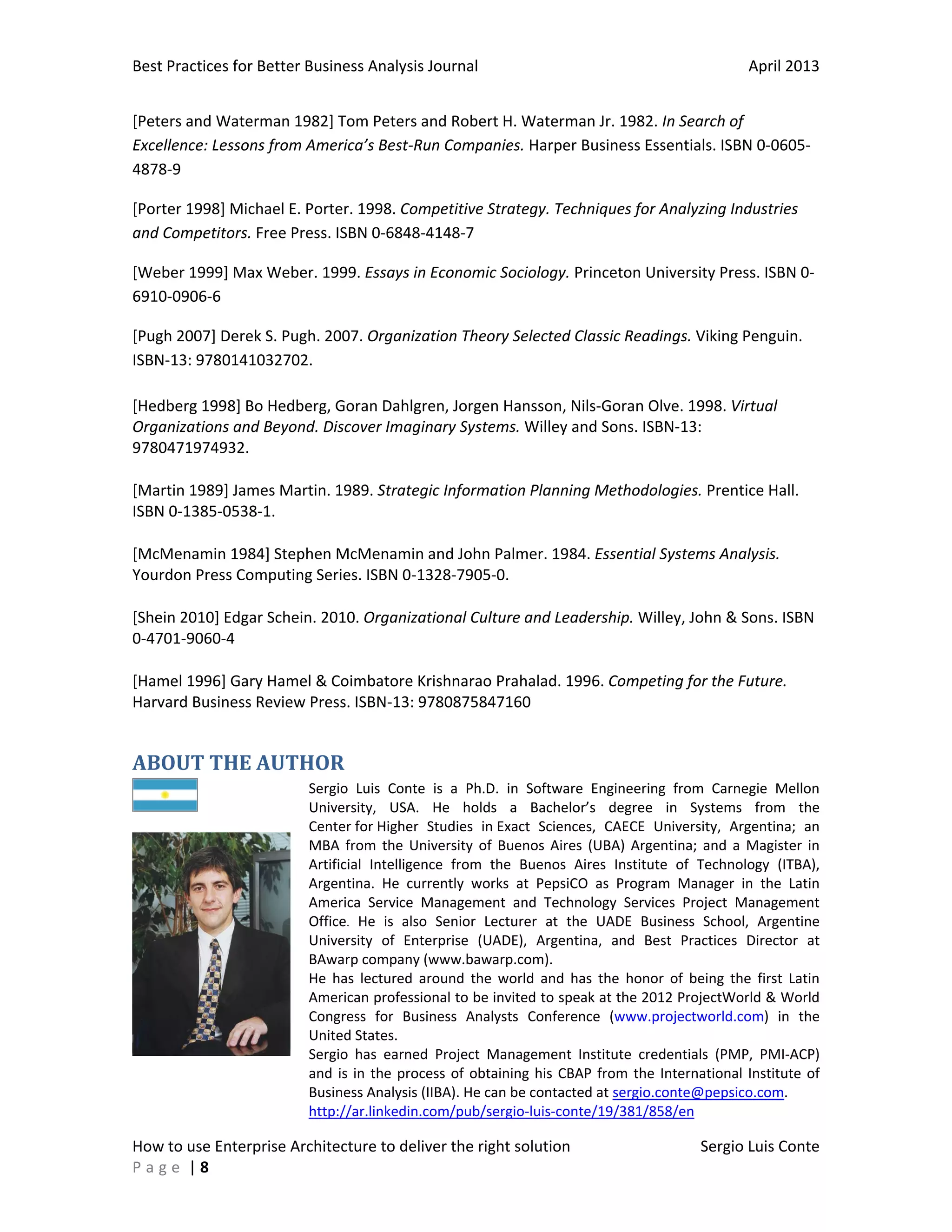 Best Practices for Better Business Analysis Journal

April 2013

[Peters and Waterman 1982] Tom Peters and Robert H. Waterman Jr. 1982. In Search of
Excellence: Lessons from America’s Best-Run Companies. Harper Business Essentials. ISBN 0-06054878-9
[Porter 1998] Michael E. Porter. 1998. Competitive Strategy. Techniques for Analyzing Industries
and Competitors. Free Press. ISBN 0-6848-4148-7
[Weber 1999] Max Weber. 1999. Essays in Economic Sociology. Princeton University Press. ISBN 06910-0906-6
[Pugh 2007] Derek S. Pugh. 2007. Organization Theory Selected Classic Readings. Viking Penguin.
ISBN-13: 9780141032702.
[Hedberg 1998] Bo Hedberg, Goran Dahlgren, Jorgen Hansson, Nils-Goran Olve. 1998. Virtual
Organizations and Beyond. Discover Imaginary Systems. Willey and Sons. ISBN-13:
9780471974932.
[Martin 1989] James Martin. 1989. Strategic Information Planning Methodologies. Prentice Hall.
ISBN 0-1385-0538-1.
[McMenamin 1984] Stephen McMenamin and John Palmer. 1984. Essential Systems Analysis.
Yourdon Press Computing Series. ISBN 0-1328-7905-0.
[Shein 2010] Edgar Schein. 2010. Organizational Culture and Leadership. Willey, John & Sons. ISBN
0-4701-9060-4
[Hamel 1996] Gary Hamel & Coimbatore Krishnarao Prahalad. 1996. Competing for the Future.
Harvard Business Review Press. ISBN-13: 9780875847160

ABOUT THE AUTHOR
Sergio Luis Conte is a Ph.D. in Software Engineering from Carnegie Mellon
University, USA. He holds a Bachelor’s degree in Systems from the
Center for Higher Studies in Exact Sciences, CAECE University, Argentina; an
MBA from the University of Buenos Aires (UBA) Argentina; and a Magister in
Artificial Intelligence from the Buenos Aires Institute of Technology (ITBA),
Argentina. He currently works at PepsiCO as Program Manager in the Latin
America Service Management and Technology Services Project Management
Office. He is also Senior Lecturer at the UADE Business School, Argentine
University of Enterprise (UADE), Argentina, and Best Practices Director at
BAwarp company (www.bawarp.com).
He has lectured around the world and has the honor of being the first Latin
American professional to be invited to speak at the 2012 ProjectWorld & World
Congress for Business Analysts Conference (www.projectworld.com) in the
United States.
Sergio has earned Project Management Institute credentials (PMP, PMI-ACP)
and is in the process of obtaining his CBAP from the International Institute of
Business Analysis (IIBA). He can be contacted at sergio.conte@pepsico.com.
http://ar.linkedin.com/pub/sergio-luis-conte/19/381/858/en

How to use Enterprise Architecture to deliver the right solution
Page |8

Sergio Luis Conte

 