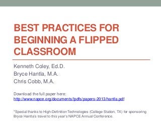 BEST PRACTICES FOR
BEGINNING A FLIPPED
CLASSROOM
Kenneth Coley, Ed.D.
Bryce Hantla, M.A.
Chris Cobb, M.A.
Download the full paper here:
http://www.napce.org/documents/!pdfs/papers-2013/hantla.pdf
*Special thanks to High-Definition Technologies (College Station, TX) for sponsoring
Bryce Hantla’s travel to this year’s NAPCE Annual Conference.

 