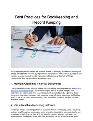 Best Practices for Bookkeeping and
Record Keeping
Bookkeeping and record keeping are essential aspects of managing finances and ensuring the
smooth operation of a business. By implementing best practices in these areas, businesses can
maintain accurate financial records, make informed decisions, and comply with legal
requirements. Here are some key practices to consider:
1. Maintain Organised Financial Documents
One of the most important practices for effective bookkeeping and record keeping is to maintain
organised financial documents. This involves keeping track of invoices, receipts, bank
statements, tax records, and other financial documents systematically. By organising these
documents, businesses can easily track expenses, prepare financial statements, and facilitate
audits or tax filings. It also ensures that important financial information is readily accessible
whenever needed.
2. Use a Reliable Accounting Software
Investing in reliable accounting software is crucial for efficient bookkeeping. Good accounting
software simplifies various bookkeeping tasks, automates calculations, generates reports, and
ensures accuracy in financial data. With the help of accounting software, businesses can
streamline their financial processes, save time, and reduce the risk of manual errors. It also
 