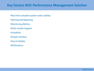 Key Factors NOC Performance Management Solution
Satish Chavan
•Real time complete system-wide visibility.
•Alerting and Reporting
•Monitoring Abilities
•Multi-vendor Support
•Scalability
•Simple Interface
•Easy to Deploy
•Notifications
 
