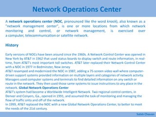 Network Operations Center
A network operations center (NOC, pronounced like the word knock), also known as a
"network management center", is one or more locations from which network
monitoring and control, or network management, is exercised over
a computer, telecommunication or satellite network.
History
Early versions of NOCs have been around since the 1960s. A Network Control Center was opened in
New York by AT&T in 1962 that used status boards to display switch and route information, in real-
time, from AT&T's most important toll switches. AT&T later replaced their Network Control Center
with a NOC in 1977 in Bedminster, New Jersey
AT&T revamped and modernized the NOC in 1987, adding a 75-screen video wall where computer-
driven support systems provided information on multiple layers and categories of network activity.
Managers used computer systems and terminals to find detailed information on any switch or
route in the network. They then used those same systems to issue instructions to any place in the
network. Global Network Operations Center
AT&T’s system had become a Worldwide Intelligent Network. Two regional control centers, in
Denver and Conyers, Ga., opened in 1991, and assumed the task of monitoring and managing the
flow of traffic onto and off of the network.
In 1999, AT&T replaced the NOC with a new Global Network Operations Center, to better to meet
the needs of the 21st century.
Satish Chavan
 