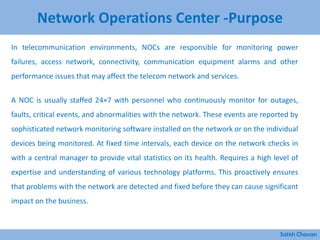 Network Operations Center -Purpose
In telecommunication environments, NOCs are responsible for monitoring power
failures, access network, connectivity, communication equipment alarms and other
performance issues that may affect the telecom network and services.
A NOC is usually staffed 24×7 with personnel who continuously monitor for outages,
faults, critical events, and abnormalities with the network. These events are reported by
sophisticated network monitoring software installed on the network or on the individual
devices being monitored. At fixed time intervals, each device on the network checks in
with a central manager to provide vital statistics on its health. Requires a high level of
expertise and understanding of various technology platforms. This proactively ensures
that problems with the network are detected and fixed before they can cause significant
impact on the business.
Satish Chavan
 