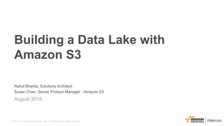 © 2015, Amazon Web Services, Inc. or its Affiliates. All rights reserved.
Rahul Bhartia, Solutions Architect
Susan Chan, Senior Product Manager - Amazon S3
August 2016
Building a Data Lake with
Amazon S3
 