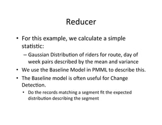 Reducer	
  
•  For	
  this	
  example,	
  we	
  calculate	
  a	
  simple	
  
   sta?s?c:	
  
    –  Gaussian	
  Distribu?on	
  of	
  riders	
  for	
  route,	
  day	
  of	
  
       week	
  pairs	
  described	
  by	
  the	
  mean	
  and	
  variance	
  
•  We	
  use	
  the	
  Baseline	
  Model	
  in	
  PMML	
  to	
  describe	
  this.	
  
•  The	
  Baseline	
  model	
  is	
  oen	
  useful	
  for	
  Change	
  
   Detec?on.	
  
    •  Do	
  the	
  records	
  matching	
  a	
  segment	
  ﬁt	
  the	
  expected	
  
       distribu?on	
  describing	
  the	
  segment	
  
 