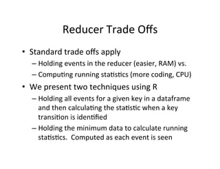 Reducer	
  Trade	
  Oﬀs	
  
•  Standard	
  trade	
  oﬀs	
  apply	
  
    –  Holding	
  events	
  in	
  the	
  reducer	
  (easier,	
  RAM)	
  vs.	
  
    –  Compu?ng	
  running	
  sta?s?cs	
  (more	
  coding,	
  CPU)	
  
•  We	
  present	
  two	
  techniques	
  using	
  R	
  
    –  Holding	
  all	
  events	
  for	
  a	
  given	
  key	
  in	
  a	
  dataframe	
  
       and	
  then	
  calcula?ng	
  the	
  sta?s?c	
  when	
  a	
  key	
  
       transi?on	
  is	
  iden?ﬁed	
  
    –  Holding	
  the	
  minimum	
  data	
  to	
  calculate	
  running	
  
       sta?s?cs.	
  	
  Computed	
  as	
  each	
  event	
  is	
  seen	
  
 