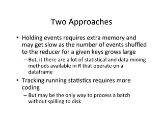 Two	
  Approaches	
  
•  Holding	
  events	
  requires	
  extra	
  memory	
  and	
  
   may	
  get	
  slow	
  as	
  the	
  number	
  of	
  events	
  shuﬄed	
  
   to	
  the	
  reducer	
  for	
  a	
  given	
  keys	
  grows	
  large	
  
    –  But,	
  it	
  there	
  are	
  a	
  lot	
  of	
  sta?s?cal	
  and	
  data	
  mining	
  
       methods	
  available	
  in	
  R	
  that	
  operate	
  on	
  a	
  
       dataframe	
  
•  Tracking	
  running	
  sta?s?cs	
  requires	
  more	
  
   coding	
  
    –  But	
  may	
  be	
  the	
  only	
  way	
  to	
  process	
  a	
  batch	
  
       without	
  spilling	
  to	
  disk	
  
 
