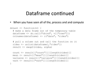 Dataframe	
  con?nued	
  
•  When	
  you	
  have	
  seen	
  all	
  of	
  the,	
  process	
  and	
  and	
  compute	
  
doLast <- function(v) {
  # make a data frame out of the temporary table
  dataframe <- do.call("rbind", v[["rows"]])
  colnames(dataframe) <- c("date", "rides")

    # pull a column out and call the function on it
    rides <- unlist(dataframe[,"rides"])
    result <- ewup2(rides, alpha)

    count <- result[["count"]][[length(rides)]]
    mean <- result[["mean"]][[length(rides)]]
    variance <- result[["variance"]][[length(rides)]]
    varn <- result[["varn"]][[length(rides)]]
}
 