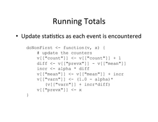 Running	
  Totals	
  
•  Update	
  sta?s?cs	
  as	
  each	
  event	
  is	
  encountered	
  
     doNonFirst <- function(v, x) {
         # update the counters
         v[["count"]] <- v[["count"]] + 1
         diff <- v[["prevx"]] - v[["mean"]]
         incr <- alpha * diff
         v[["mean"]] <- v[["mean"]] + incr
         v[["varn"]] <- (1.0 - alpha)*
            (v[["varn"]] + incr*diff)
         v[["prevx"]] <- x
     }
 