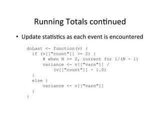 Running	
  Totals	
  con?nued	
  
•  Update	
  sta?s?cs	
  as	
  each	
  event	
  is	
  encountered	
  
     doLast <- function(v) {
       if (v[["count"]] >= 2) {
           # when N >= 2, correct for 1/(N - 1)
           variance <- v[["varn"]] /
               (v[["count"]] - 1.0)
       }
       else {
           variance <- v[["varn"]]
       }
     }
 