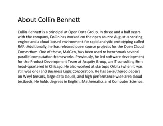 About	
  Collin	
  Benne=	
  
Collin	
  Benne=	
  is	
  a	
  principal	
  at	
  Open	
  Data	
  Group.	
  In	
  three	
  and	
  a	
  half	
  years	
  
with	
  the	
  company,	
  Collin	
  has	
  worked	
  on	
  the	
  open	
  source	
  Augustus	
  scoring	
  
engine	
  and	
  a	
  cloud-­‐based	
  environment	
  for	
  rapid	
  analy?c	
  prototyping	
  called	
  
RAP.	
  Addi?onally,	
  he	
  has	
  released	
  open	
  source	
  projects	
  for	
  the	
  Open	
  Cloud	
  
Consor?um.	
  One	
  of	
  these,	
  MalGen,	
  has	
  been	
  used	
  to	
  benchmark	
  several	
  
parallel	
  computa?on	
  frameworks.	
  Previously,	
  he	
  led	
  soware	
  development	
  
for	
  the	
  Product	
  Development	
  Team	
  at	
  Acquity	
  Group,	
  an	
  IT	
  consul?ng	
  ﬁrm	
  
head-­‐quartered	
  in	
  Chicago.	
  He	
  also	
  worked	
  at	
  startups	
  Orbitz	
  (when	
  it	
  was	
  
s?ll	
  was	
  one)	
  and	
  Business	
  Logic	
  Corpora?on.	
  He	
  has	
  co-­‐authored	
  papers	
  
on	
  Weyl	
  tensors,	
  large	
  data	
  clouds,	
  and	
  high	
  performance	
  wide	
  area	
  cloud	
  
testbeds.	
  He	
  holds	
  degrees	
  in	
  English,	
  Mathema?cs	
  and	
  Computer	
  Science.	
  
	
  
	
  
 