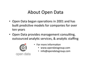 About	
  Open	
  Data	
  	
  
•  Open	
  Data	
  began	
  opera?ons	
  in	
  2001	
  and	
  has	
  
   built	
  predic?ve	
  models	
  for	
  companies	
  for	
  over	
  
   ten	
  years	
  
•  Open	
  Data	
  provides	
  management	
  consul?ng,	
  
   outsourced	
  analy?c	
  services,	
  &	
  analy?c	
  staﬃng	
  
                        •  For	
  more	
  informa?on	
  
                            •  www.opendatagroup.com	
  
                            •  info@opendatagroup.com	
  
                            	
  
 