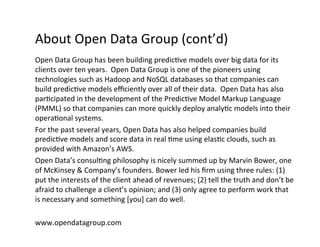 About	
  Open	
  Data	
  Group	
  (cont’d)	
  
Open	
  Data	
  Group	
  has	
  been	
  building	
  predic?ve	
  models	
  over	
  big	
  data	
  for	
  its	
  
clients	
  over	
  ten	
  years.	
  	
  Open	
  Data	
  Group	
  is	
  one	
  of	
  the	
  pioneers	
  using	
  
technologies	
  such	
  as	
  Hadoop	
  and	
  NoSQL	
  databases	
  so	
  that	
  companies	
  can	
  
build	
  predic?ve	
  models	
  eﬃciently	
  over	
  all	
  of	
  their	
  data.	
  	
  Open	
  Data	
  has	
  also	
  
par?cipated	
  in	
  the	
  development	
  of	
  the	
  Predic?ve	
  Model	
  Markup	
  Language	
  
(PMML)	
  so	
  that	
  companies	
  can	
  more	
  quickly	
  deploy	
  analy?c	
  models	
  into	
  their	
  
opera?onal	
  systems.	
  
For	
  the	
  past	
  several	
  years,	
  Open	
  Data	
  has	
  also	
  helped	
  companies	
  build	
  
predic?ve	
  models	
  and	
  score	
  data	
  in	
  real	
  ?me	
  using	
  elas?c	
  clouds,	
  such	
  as	
  
provided	
  with	
  Amazon’s	
  AWS.	
  
Open	
  Data’s	
  consul?ng	
  philosophy	
  is	
  nicely	
  summed	
  up	
  by	
  Marvin	
  Bower,	
  one	
  
of	
  McKinsey	
  &	
  Company’s	
  founders.	
  Bower	
  led	
  his	
  ﬁrm	
  using	
  three	
  rules:	
  (1)	
  
put	
  the	
  interests	
  of	
  the	
  client	
  ahead	
  of	
  revenues;	
  (2)	
  tell	
  the	
  truth	
  and	
  don’t	
  be	
  
afraid	
  to	
  challenge	
  a	
  client’s	
  opinion;	
  and	
  (3)	
  only	
  agree	
  to	
  perform	
  work	
  that	
  
is	
  necessary	
  and	
  something	
  [you]	
  can	
  do	
  well.	
  	
  
	
  
www.opendatagroup.com	
  
 