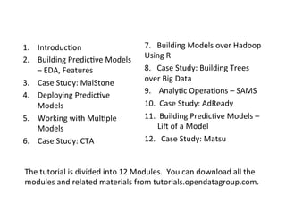 1.  Introduc?on	
                                    7.	
  	
  	
  Building	
  Models	
  over	
  Hadoop	
  
2.  Building	
  Predic?ve	
  Models	
                Using	
  R	
  
    –	
  EDA,	
  Features	
                          8.	
  	
  	
  Case	
  Study:	
  Building	
  Trees	
  
3.  Case	
  Study:	
  MalStone	
                     over	
  Big	
  Data	
  
                                                     9.	
  	
  	
  	
  Analy?c	
  Opera?ons	
  –	
  SAMS	
  
4.  Deploying	
  Predic?ve	
  
    Models	
                                         10. 	
  Case	
  Study:	
  AdReady	
  
5.  Working	
  with	
  Mul?ple	
                     11. 	
  Building	
  Predic?ve	
  Models	
  –	
  
    Models	
                                                        Li	
  of	
  a	
  Model	
  
6.  Case	
  Study:	
  CTA	
                          12.  	
  Case	
  Study:	
  Matsu	
  


The	
  tutorial	
  is	
  divided	
  into	
  12	
  Modules.	
  	
  You	
  can	
  download	
  all	
  the	
  
modules	
  and	
  related	
  materials	
  from	
  tutorials.opendatagroup.com.	
  
 