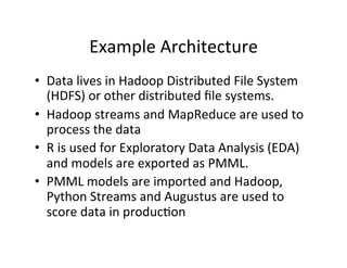 Example	
  Architecture	
  
•  Data	
  lives	
  in	
  Hadoop	
  Distributed	
  File	
  System	
  
   (HDFS)	
  or	
  other	
  distributed	
  ﬁle	
  systems.	
  
•  Hadoop	
  streams	
  and	
  MapReduce	
  are	
  used	
  to	
  
   process	
  the	
  data	
  
•  R	
  is	
  used	
  for	
  Exploratory	
  Data	
  Analysis	
  (EDA)	
  
   and	
  models	
  are	
  exported	
  as	
  PMML.	
  
•  PMML	
  models	
  are	
  imported	
  and	
  Hadoop,	
  
   Python	
  Streams	
  and	
  Augustus	
  are	
  used	
  to	
  
   score	
  data	
  in	
  produc?on	
  
 