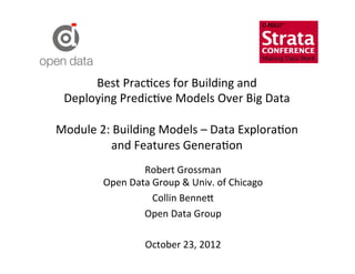 Best	
  Prac?ces	
  for	
  Building	
  and	
  	
  
 Deploying	
  Predic?ve	
  Models	
  Over	
  Big	
  Data	
  
                              	
  
Module	
  2:	
  Building	
  Models	
  –	
  Data	
  Explora?on	
  	
  
              and	
  Features	
  Genera?on	
  
                        Robert	
  Grossman	
  
             Open	
  Data	
  Group	
  &	
  Univ.	
  of	
  Chicago	
  
                             Collin	
  Benne=	
  
                        Open	
  Data	
  Group	
  
                                       	
  
                        October	
  23,	
  2012	
  
                                       	
  
 
