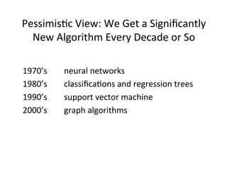 Pessimis?c	
  View:	
  We	
  Get	
  a	
  Signiﬁcantly	
  
  New	
  Algorithm	
  Every	
  Decade	
  or	
  So	
  

1970’s	
   	
     	
  neural	
  networks	
  
1980’s	
   	
     	
  classiﬁca?ons	
  and	
  regression	
  trees	
  
1990’s	
   	
     	
  support	
  vector	
  machine	
  
2000’s	
   	
     	
  graph	
  algorithms	
  
 