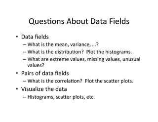 Ques?ons	
  About	
  Data	
  Fields	
  
•  Data	
  ﬁelds	
  
    –  What	
  is	
  the	
  mean,	
  variance,	
  …?	
  
    –  What	
  is	
  the	
  distribu?on?	
  	
  Plot	
  the	
  histograms.	
  
    –  What	
  are	
  extreme	
  values,	
  missing	
  values,	
  unusual	
  
       values?	
  
•  Pairs	
  of	
  data	
  ﬁelds	
  
    –  What	
  is	
  the	
  correla?on?	
  	
  Plot	
  the	
  sca=er	
  plots.	
  
•  Visualize	
  the	
  data	
  
    –  Histograms,	
  sca=er	
  plots,	
  etc.	
  
 