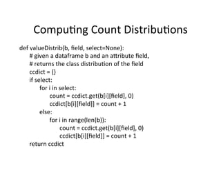 Compu?ng	
  Count	
  Distribu?ons	
  
def	
  valueDistrib(b,	
  ﬁeld,	
  select=None):	
  	
  
   	
  #	
  given	
  a	
  dataframe	
  b	
  and	
  an	
  a=ribute	
  ﬁeld,	
  	
  
   	
  #	
  returns	
  the	
  class	
  distribu?on	
  of	
  the	
  ﬁeld	
  	
  
   	
  ccdict	
  =	
  {}	
  
   	
  if	
  select:	
  	
  
   	
   	
  for	
  i	
  in	
  select:	
  
   	
   	
   	
  count	
  =	
  ccdict.get(b[i][ﬁeld],	
  0)	
  	
  
   	
   	
   	
  ccdict[b[i][ﬁeld]]	
  =	
  count	
  +	
  1	
  
   	
   	
  else:	
  	
  
   	
   	
   	
  for	
  i	
  in	
  range(len(b)):	
  
   	
   	
   	
   	
  count	
  =	
  ccdict.get(b[i][ﬁeld],	
  0)	
  
   	
   	
   	
   	
  ccdict[b[i][ﬁeld]]	
  =	
  count	
  +	
  1	
  	
  
   	
  return	
  ccdict	
  
 