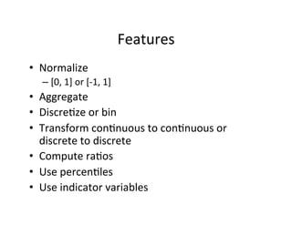 Features	
  
•  Normalize	
  
   –  [0,	
  1]	
  or	
  [-­‐1,	
  1]	
  
•  Aggregate	
  
•  Discre?ze	
  or	
  bin	
  
•  Transform	
  con?nuous	
  to	
  con?nuous	
  or	
  
   discrete	
  to	
  discrete	
  
•  Compute	
  ra?os	
  
•  Use	
  percen?les	
  
•  Use	
  indicator	
  variables	
  
 