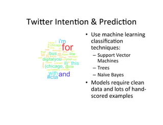 Twi=er	
  Inten?on	
  &	
  Predic?on	
  
                     •  Use	
  machine	
  learning	
  
                        classiﬁca?on	
  
                        techniques:	
  
                         –  Support	
  Vector	
  
                            Machines	
  
                         –  Trees	
  
                         –  Naïve	
  Bayes	
  
                     •  Models	
  require	
  clean	
  
                        data	
  and	
  lots	
  of	
  hand-­‐
                        scored	
  examples	
  	
  
 