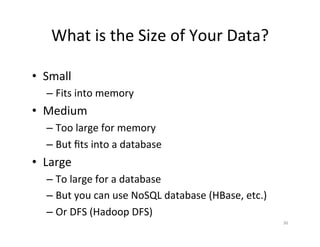 What	
  is	
  the	
  Size	
  of	
  Your	
  Data?	
  

•  Small	
  
    –  Fits	
  into	
  memory	
  
•  Medium	
  
    –  Too	
  large	
  for	
  memory	
  
    –  But	
  ﬁts	
  into	
  a	
  database	
  
•  Large	
  
    –  To	
  large	
  for	
  a	
  database	
  
    –  But	
  you	
  can	
  use	
  NoSQL	
  database	
  (HBase,	
  etc.)	
  
    –  Or	
  DFS	
  (Hadoop	
  DFS)	
  
                                                                               36	
  
 