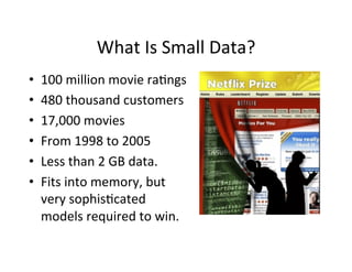 What	
  Is	
  Small	
  Data?	
  
•    100	
  million	
  movie	
  ra?ngs	
  
•    480	
  thousand	
  customers	
  
•    17,000	
  movies	
  
•    From	
  1998	
  to	
  2005	
  
•    Less	
  than	
  2	
  GB	
  data.	
  
•    Fits	
  into	
  memory,	
  but	
  
     very	
  sophis?cated	
  
     models	
  required	
  to	
  win.	
  
 