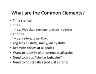 What	
  are	
  the	
  Common	
  Elements?	
  
•  Time	
  stamps	
  
•  Sites	
  
      –  e.g.	
  Web	
  sites,	
  computers,	
  network	
  devices	
  
•  En??es	
  
      –  e.g.	
  visitors,	
  users,	
  ﬂows	
  
•    Log	
  ﬁles	
  ﬁll	
  disks,	
  many,	
  many	
  disks	
  
•    Behavior	
  occurs	
  at	
  all	
  scales	
  
•    Want	
  to	
  iden?fy	
  phenomena	
  at	
  all	
  scales	
  
•    Need	
  to	
  group	
  “similar	
  behavior”	
  
•    Need	
  to	
  do	
  sta?s?cs	
  (not	
  just	
  sor?ng)	
  
 